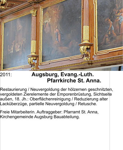 2011:	Augsburg, Evang.-Luth. Pfarrkirche St. Anna.  Restaurierung / Neuvergoldung der hölzernen geschnitzten, vergoldeten Zierelemente der Emporenbrüstung, Sichtseite außen, 18. Jh.: Oberflächenreinigung / Reduzierung alter Lacküberzüge, partielle Neuvergoldung / Retusche. Freie Mitarbeiterin. Auftraggeber: Pfarramt St. Anna, Kirchengemeinde Augsburg Bauabteilung.