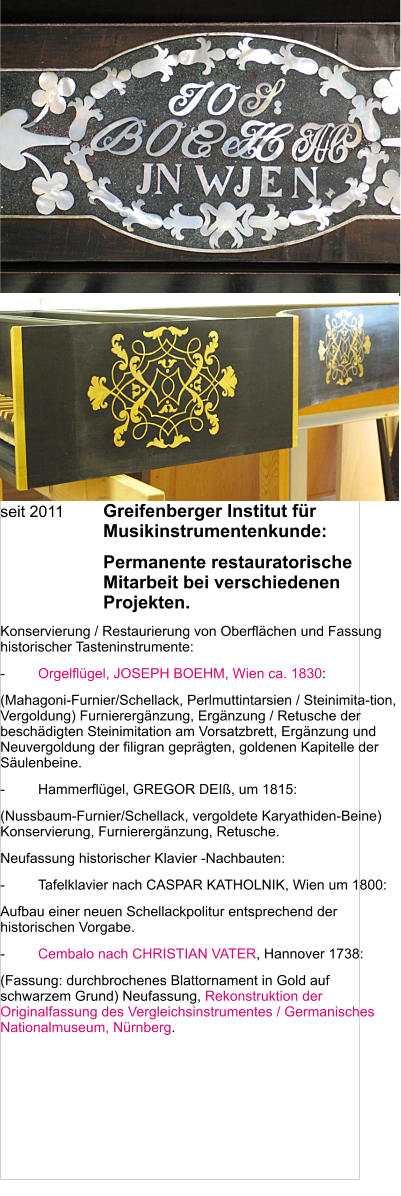 seit 2011	Greifenberger Institut für Musikinstrumentenkunde: 	Permanente restauratorische Mitarbeit bei verschiedenen Projekten. Konservierung / Restaurierung von Oberflächen und Fassung historischer Tasteninstrumente:  -	Orgelflügel, JOSEPH BOEHM, Wien ca. 1830: (Mahagoni-Furnier/Schellack, Perlmuttintarsien / Steinimita-tion, Vergoldung) Furnierergänzung, Ergänzung / Retusche der beschädigten Steinimitation am Vorsatzbrett, Ergänzung und Neuvergoldung der filigran geprägten, goldenen Kapitelle der Säulenbeine. -	Hammerflügel, GREGOR DEIß, um 1815: (Nussbaum-Furnier/Schellack, vergoldete Karyathiden-Beine) Konservierung, Furnierergänzung, Retusche. Neufassung historischer Klavier -Nachbauten:  -	Tafelklavier nach CASPAR KATHOLNIK, Wien um 1800: Aufbau einer neuen Schellackpolitur entsprechend der historischen Vorgabe.  -	Cembalo nach CHRISTIAN VATER, Hannover 1738: (Fassung: durchbrochenes Blattornament in Gold auf schwarzem Grund) Neufassung, Rekonstruktion der Originalfassung des Vergleichsinstrumentes / Germanisches Nationalmuseum, Nürnberg.