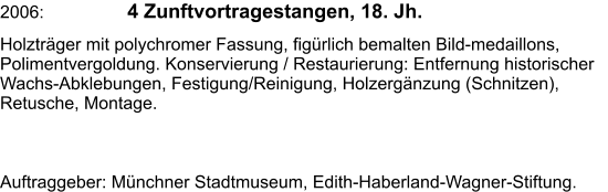 2006: 	  4 Zunftvortragestangen, 18. Jh. Holzträger mit polychromer Fassung, figürlich bemalten Bild-medaillons, Polimentvergoldung. Konservierung / Restaurierung: Entfernung historischer Wachs-Abklebungen, Festigung/Reinigung, Holzergänzung (Schnitzen), Retusche, Montage.   Auftraggeber: Münchner Stadtmuseum, Edith-Haberland-Wagner-Stiftung.
