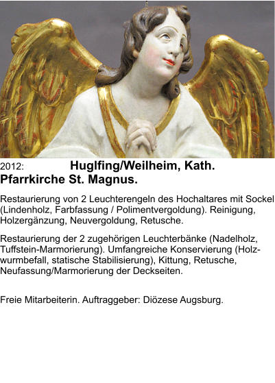 2012: 	Huglfing/Weilheim, Kath. Pfarrkirche St. Magnus. Restaurierung von 2 Leuchterengeln des Hochaltares mit Sockel (Lindenholz, Farbfassung / Polimentvergoldung). Reinigung, Holzergänzung, Neuvergoldung, Retusche. Restaurierung der 2 zugehörigen Leuchterbänke (Nadelholz, Tuffstein-Marmorierung). Umfangreiche Konservierung (Holz-wurmbefall, statische Stabilisierung), Kittung, Retusche, Neufassung/Marmorierung der Deckseiten. 				 Freie Mitarbeiterin. Auftraggeber: Diözese Augsburg.